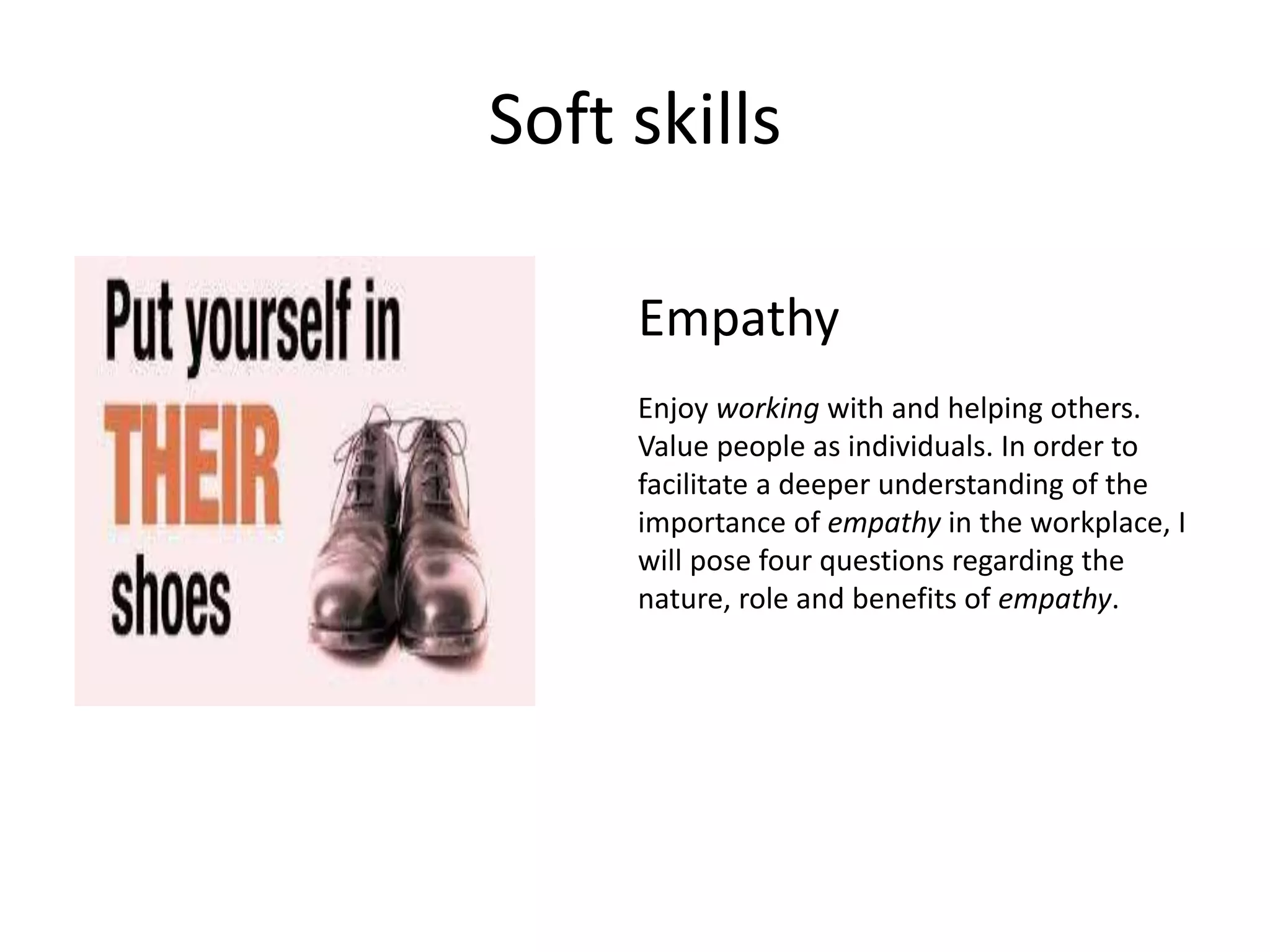 Soft skills
Empathy
Enjoy working with and helping others.
Value people as individuals. In order to
facilitate a deeper understanding of the
importance of empathy in the workplace, I
will pose four questions regarding the
nature, role and benefits of empathy.
 
