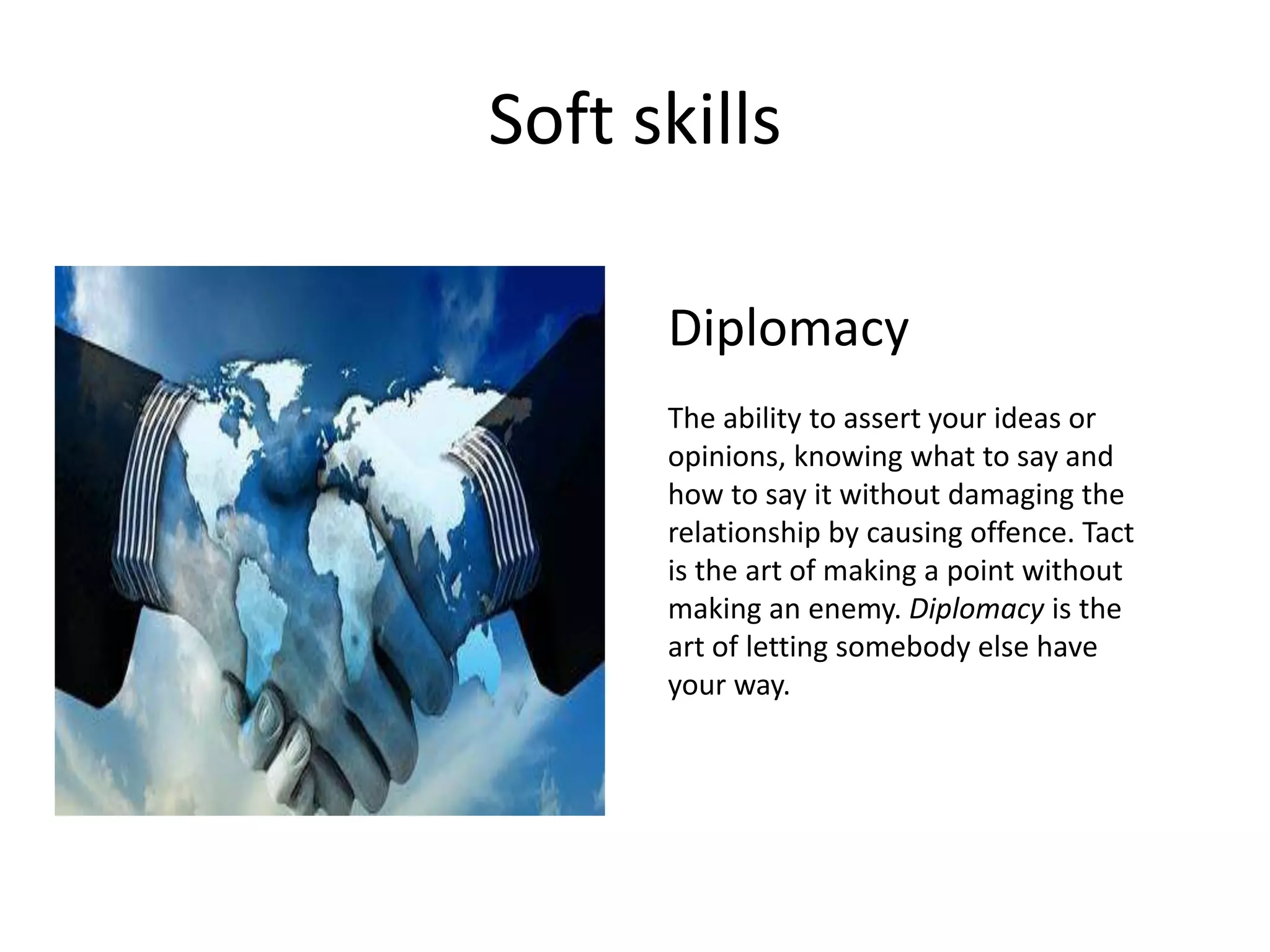 Soft skills
Diplomacy
The ability to assert your ideas or
opinions, knowing what to say and
how to say it without damaging the
relationship by causing offence. Tact
is the art of making a point without
making an enemy. Diplomacy is the
art of letting somebody else have
your way.
 