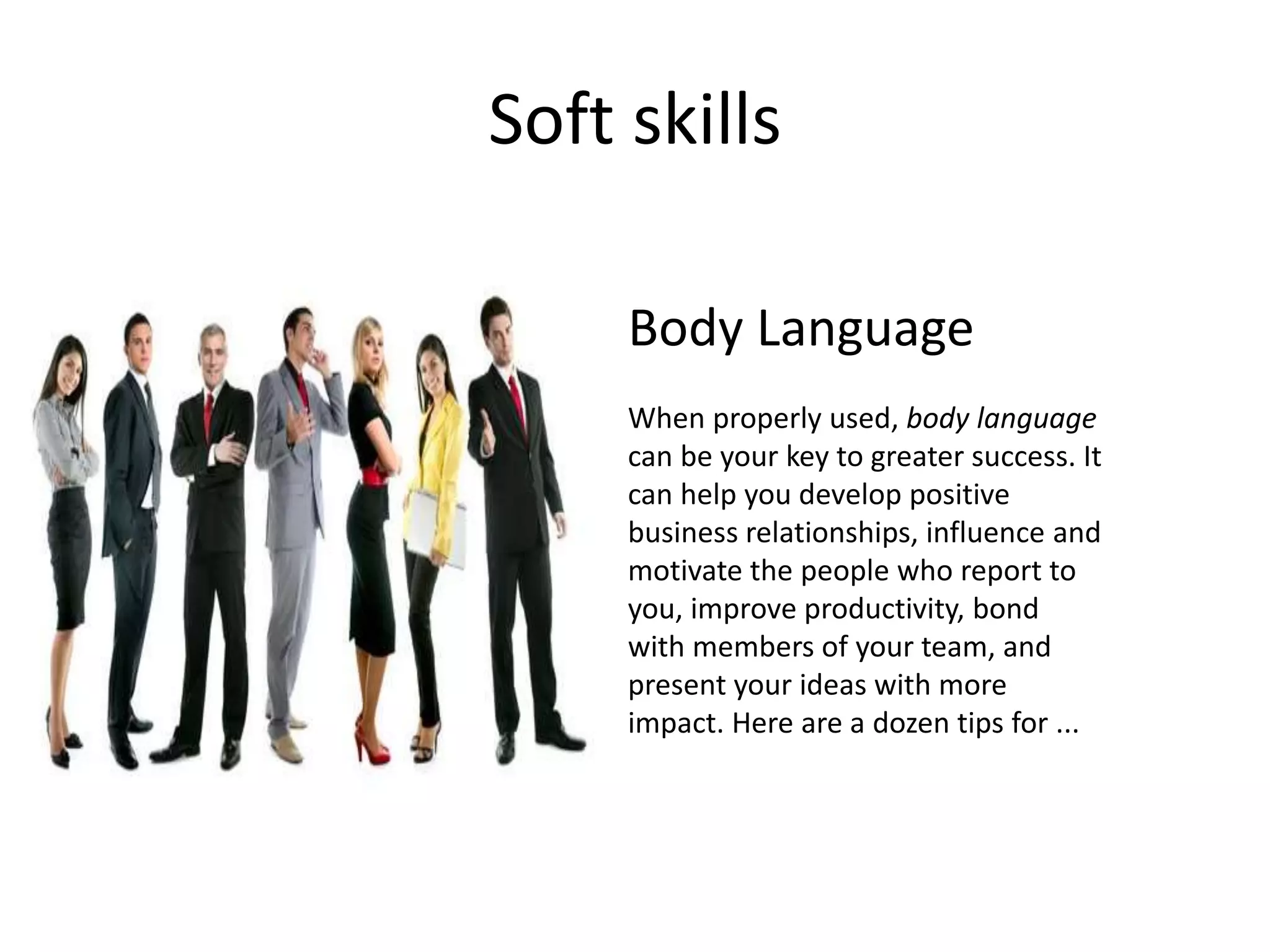 Soft skills
Body Language
When properly used, body language
can be your key to greater success. It
can help you develop positive
business relationships, influence and
motivate the people who report to
you, improve productivity, bond
with members of your team, and
present your ideas with more
impact. Here are a dozen tips for ...
 