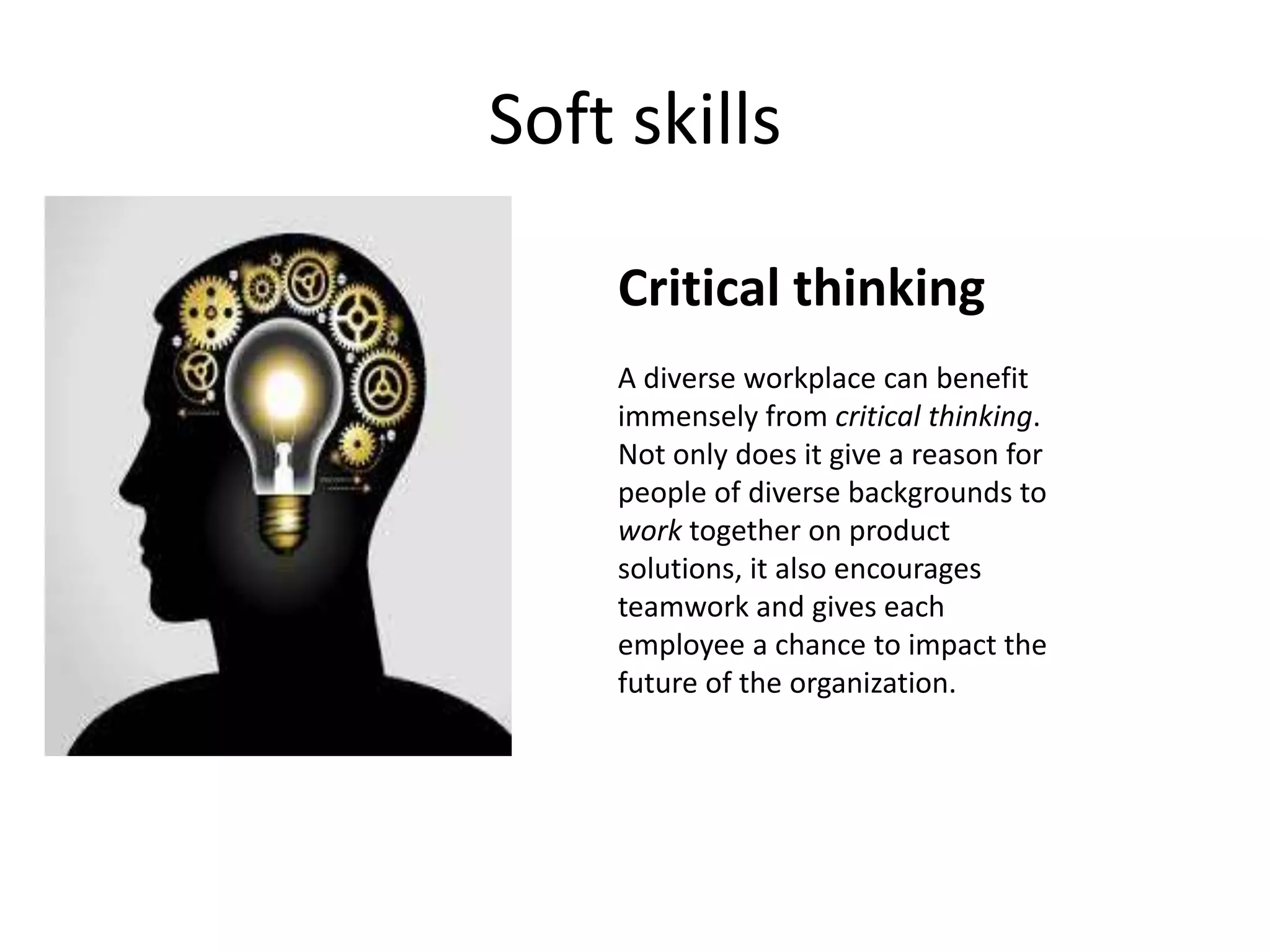 Soft skills
Critical thinking
A diverse workplace can benefit
immensely from critical thinking.
Not only does it give a reason for
people of diverse backgrounds to
work together on product
solutions, it also encourages
teamwork and gives each
employee a chance to impact the
future of the organization.
 