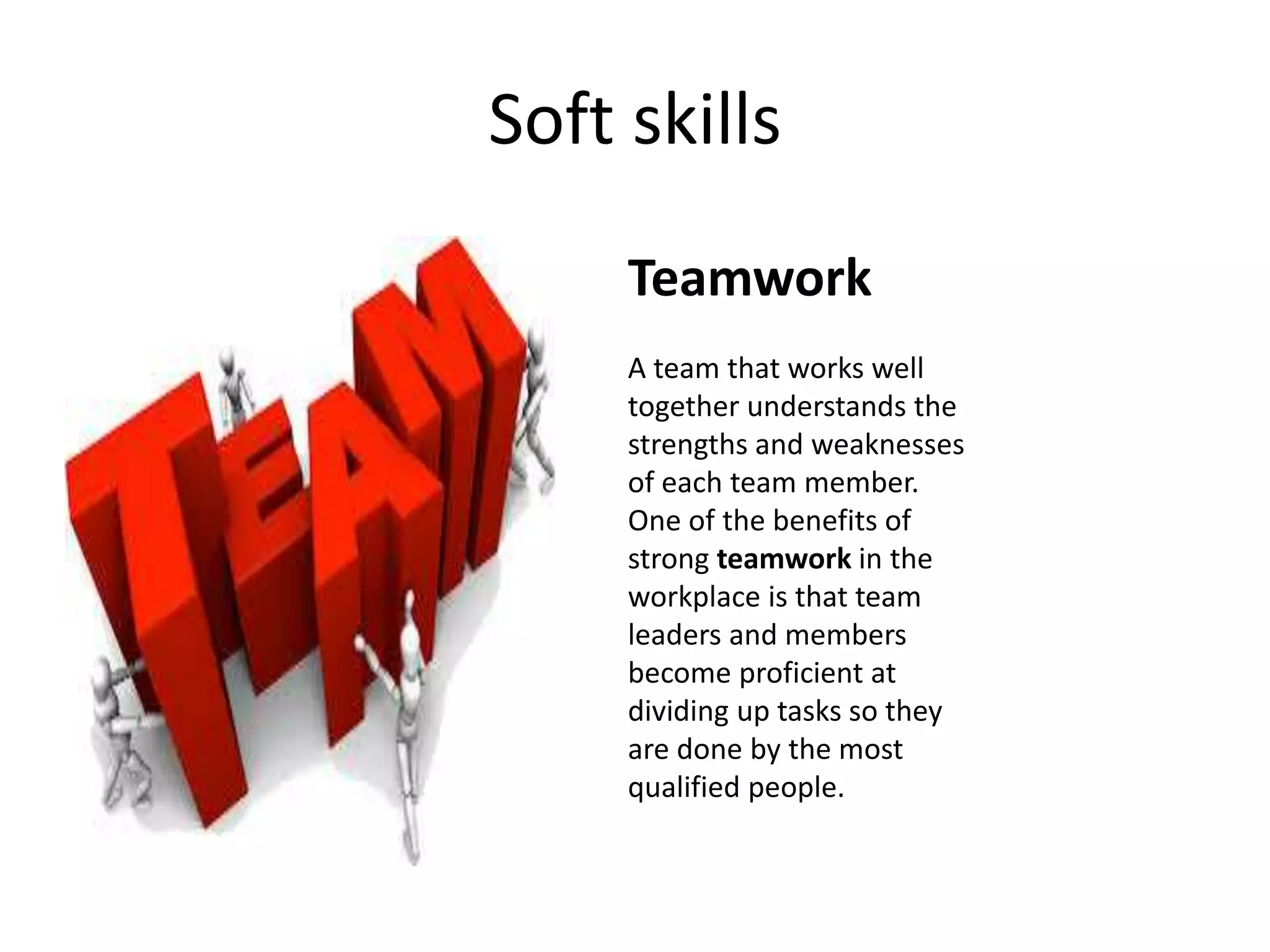 Soft skills
Teamwork
A team that works well
together understands the
strengths and weaknesses
of each team member.
One of the benefits of
strong teamwork in the
workplace is that team
leaders and members
become proficient at
dividing up tasks so they
are done by the most
qualified people.
 
