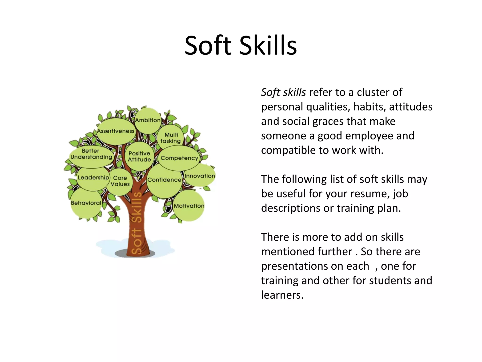 Soft Skills
Soft skills refer to a cluster of
personal qualities, habits, attitudes
and social graces that make
someone a good employee and
compatible to work with.
The following list of soft skills may
be useful for your resume, job
descriptions or training plan.
There is more to add on skills
mentioned further . So there are
presentations on each , one for
training and other for students and
learners.
 