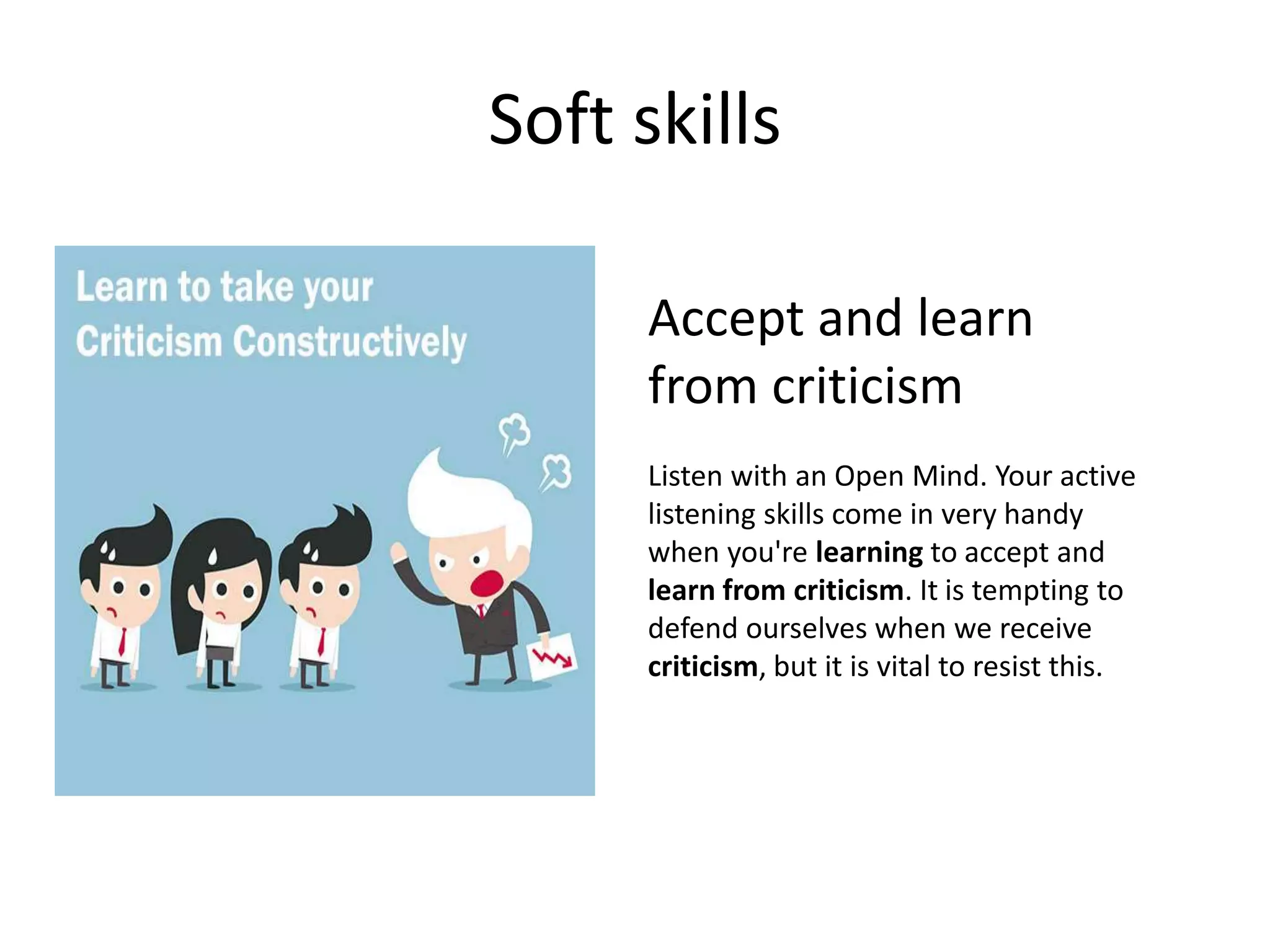 Soft skills
Accept and learn
from criticism
Listen with an Open Mind. Your active
listening skills come in very handy
when you're learning to accept and
learn from criticism. It is tempting to
defend ourselves when we receive
criticism, but it is vital to resist this.
 