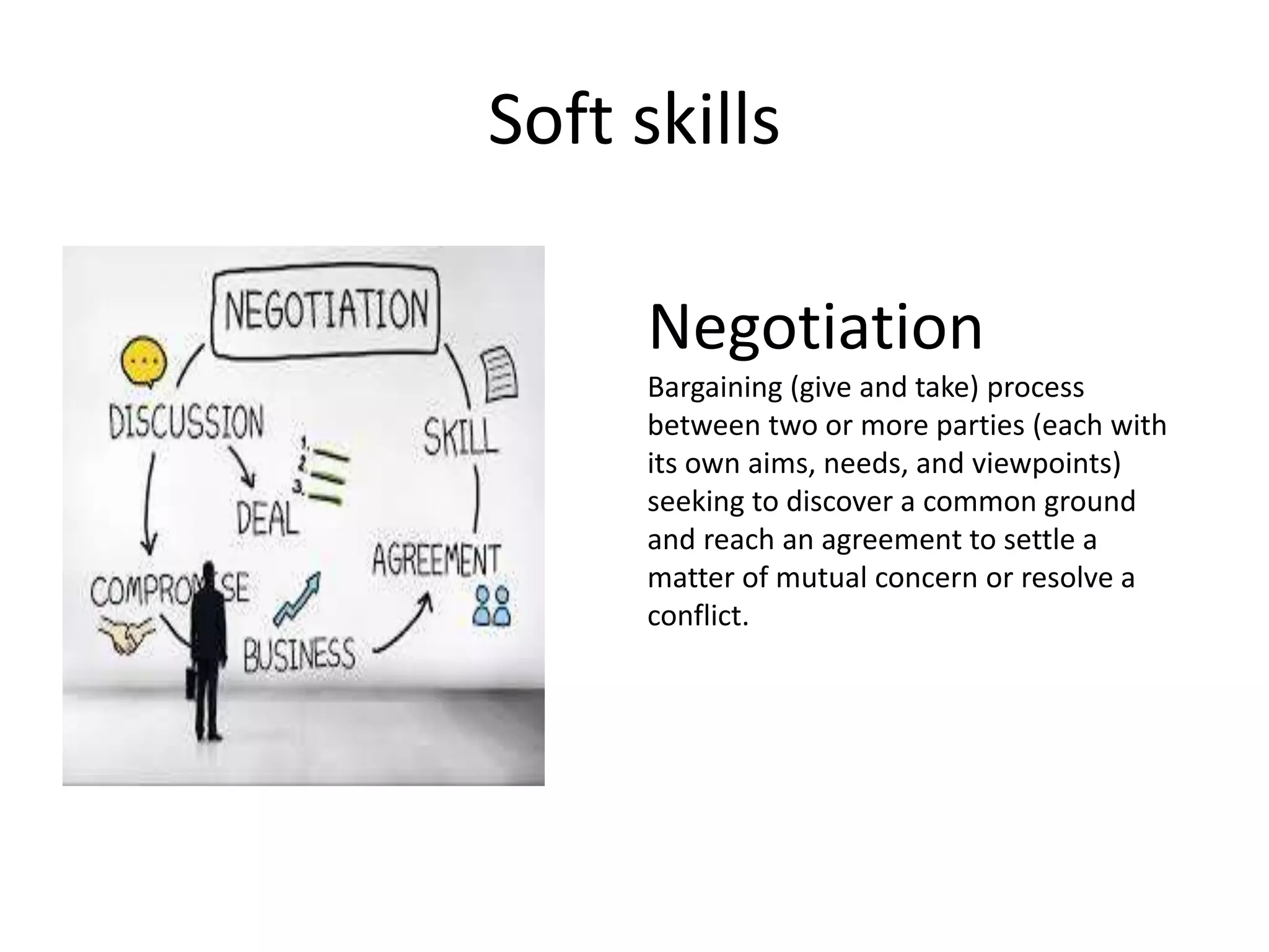 Soft skills
Negotiation
Bargaining (give and take) process
between two or more parties (each with
its own aims, needs, and viewpoints)
seeking to discover a common ground
and reach an agreement to settle a
matter of mutual concern or resolve a
conflict.
 