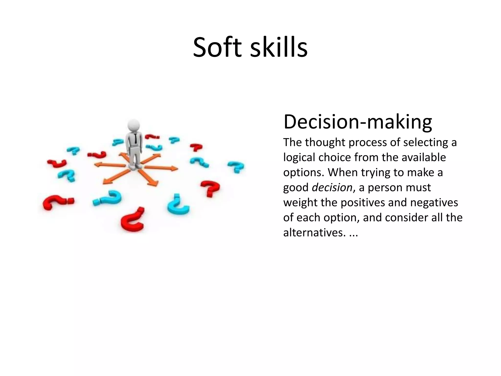 Soft skills
Decision-making
The thought process of selecting a
logical choice from the available
options. When trying to make a
good decision, a person must
weight the positives and negatives
of each option, and consider all the
alternatives. ...
 