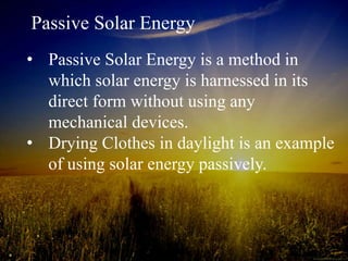 Passive Solar Energy
• Passive Solar Energy is a method in
which solar energy is harnessed in its
direct form without using any
mechanical devices.
• Drying Clothes in daylight is an example
of using solar energy passively.
 