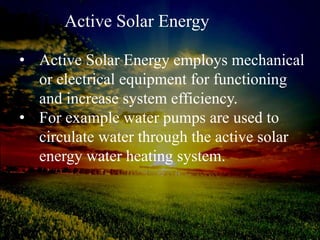 Active Solar Energy
• Active Solar Energy employs mechanical
or electrical equipment for functioning
and increase system efficiency.
• For example water pumps are used to
circulate water through the active solar
energy water heating system.
 