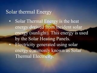 Solar thermal Energy
• Solar Thermal Energy is the heat
energy derived from incident solar
energy (sunlight). This energy is used
by the Solar Heating Panels.
• Electricity generated using solar
energy commonly known as Solar
Thermal Electricity.
 