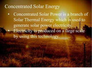 Concentrated Solar Energy
• Concentrated Solar Power is a branch of
Solar Thermal Energy which is used to
generate solar power electricity.
• Electricity is produced on a large scale
by using this technology.
 