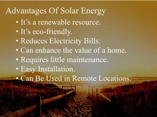 Advantages Of Solar Energy
• It’s a renewable resource.
• It’s eco-friendly.
• Reduces Electricity Bills.
• Can enhance the value of a home.
• Requires little maintenance.
• Easy Installation.
• Can Be Used in Remote Locations.
 