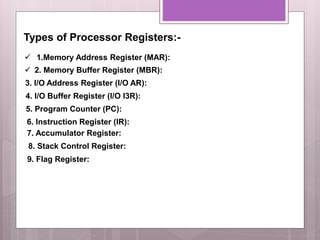 Types of Processor Registers:-
 1.Memory Address Register (MAR):
 2. Memory Buffer Register (MBR):
3. I/O Address Register (I/O AR):
6. Instruction Register (IR):
7. Accumulator Register:
4. I/O Buffer Register (I/O I3R):
5. Program Counter (PC):
8. Stack Control Register:
9. Flag Register:
 