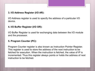 3. I/O Address Register (I/O AR):
I/O Address register is used to specify the address of a particular I/O
device.
4. I/O Buffer Register (I/O I3R):
I/O Buffer Register is used for exchanging data between the I/O module
and the processor.
5. Program Counter (PC):
Program Counter register is also known as Instruction Pointer Register.
This register is used to store the address of the next instruction to be
fetched for execution. When the instruction is fetched, the value of IP is
incremented. Thus this register always points or holds the address of next
instruction to be fetched.
 