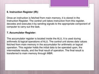 6. Instruction Register (IR):
Once an instruction is fetched from main memory, it is stored in the
Instruction Register. The control unit takes instruction from this register,
decodes and executes it by sending signals to the appropriate component of
computer to carry out the task.
7. Accumulator Register:
The accumulator register is located inside the ALU, It is used during
arithmetic & logical operations of ALU. The control unit stores data values
fetched from main memory in the accumulator for arithmetic or logical
operation. This register holds the initial data to be operated upon, the
intermediate results, and the final result of operation. The final result is
transferred to main memory through MBR.
 