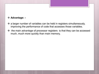  Advantage: -
 a larger number of variables can be held in registers simultaneously,
improving the performance of code that accesses those variables.
 the main advantage of processor registers is that they can be accessed
much, much more quickly than main memory,
 