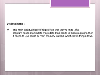 Disadvantage :-
 The main disadvantage of registers is that they're finite . If a
program has to manipulate more data than can fit in these registers, then
it needs to use cache or main memory instead, which slows things down.
 