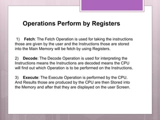 Operations Perform by Registers
1) Fetch: The Fetch Operation is used for taking the instructions
those are given by the user and the Instructions those are stored
into the Main Memory will be fetch by using Registers.
2) Decode: The Decode Operation is used for interpreting the
Instructions means the Instructions are decoded means the CPU
will find out which Operation is to be performed on the Instructions.
3) Execute: The Execute Operation is performed by the CPU.
And Results those are produced by the CPU are then Stored into
the Memory and after that they are displayed on the user Screen.
 
