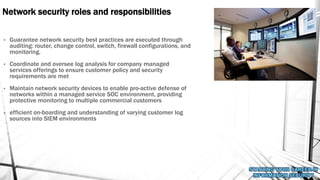 Network security roles and responsibilities
• Guarantee network security best practices are executed through
auditing: router, change control, switch, firewall configurations, and
monitoring.
• Coordinate and oversee log analysis for company managed
services offerings to ensure customer policy and security
requirements are met
• Maintain network security devices to enable pro-active defense of
networks within a managed service SOC environment, providing
protective monitoring to multiple commercial customers
• efficient on-boarding and understanding of varying customer log
sources into SIEM environments
 