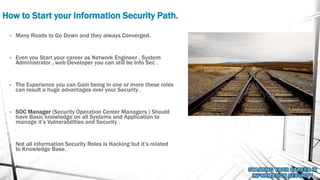 How to Start your Information Security Path.
• Many Roads to Go Down and they always Converged.
• Even you Start your career as Network Engineer , System
Administrator , web Developer you can still be Info Sec .
• The Experience you can Gain being in one or more these roles
can result a huge advantages over your Security .
• SOC Manager (Security Operation Center Managers ) Should
have Basic knowledge on all Systems and Application to
manage it’s Vulnerabilities and Security .
• Not all information Security Roles is Hacking but it’s related
to Knowledge Base.
 