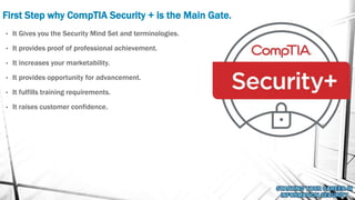 First Step why CompTIA Security + is the Main Gate.
• It Gives you the Security Mind Set and terminologies.
• It provides proof of professional achievement.
• It increases your marketability.
• It provides opportunity for advancement.
• It fulfills training requirements.
• It raises customer confidence.
 