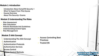 • Introduction About CompTIA Security +
• What To Expect From This Course
• Course Overview
• About The Security+ Exams
Module 1 -Introduction
Module 2 Understanding The Risks
• Risk Assessment
• Risk Calculation
• Policies Standards And Guidelines
• Understanding Control Types
• Risk Management
Module 3 AAA Concept
• Understanding The AAA Concept
• Authentication
• Authentication Protocols
• Authentication Services
• Access Control
• Access Control Methods
• Access Controlling Best
Practices
• Trusted OS
 