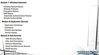 • Wireless Network Basics
• Wireless Protocols
• Encryption Options
• WAP Basics
• Extensible Authentication Protocol
• Wireless Vulnerabilities
Module 7 -Wireless Networks
Module 8 Application Security
• Application Hardening
• Databases
• Patches And Updates
• Secure Coding
Module 9 Host Security
• Host Security Basics
• ACLs And Permissions
• Software Baselining
• Email And Web Server Security
• DHCP Security
• DNS Security
• Authorizing A DHCP Server
 