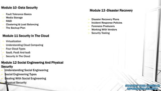 • Fault Tolerance Basics
• Media Storage
• RAID
• Clustering & Load Balancing
• The Backup Plan
Module 10 -Data Security
Module 11 Security In The Cloud
• Understanding Social Engineering
• Social Engineering Types
• Dealing With Social Engineering
• Physical Security
Module 12 Social Engineering And Physical
Security
• Virtualization
• Understanding Cloud Computing
• Four Cloud Types
• SaaS, PaaS And IaaS
• Security In The Cloud
Module 13 -Disaster Recovery
• Disaster Recovery Plans
• Incident Response Policies
• Forensics Producers
• Working With Vendors
• Security Testing
 