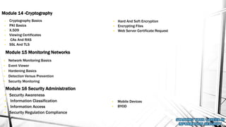 • Cryptography Basics
• PKI Basics
• X.509
• Viewing Certificates
• CAs And RAS
• SSL And TLS
Module 14 -Cryptography
Module 15 Monitoring Networks
• Security Awareness
• Information Classification
• Information Access
• Security Regulation Compliance
Module 16 Security Administration
• Network Monitoring Basics
• Event Viewer
• Hardening Basics
• Detection Versus Prevention
• Security Monitoring
• Hard And Soft Encryption
• Encrypting Files
• Web Server Certificate Request
• Mobile Devices
• BYOD
 