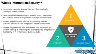 What’s Information Security ?
 Information security (infosec) is a set of strategies for
managing the processes.
 tools and policies necessary to prevent, detect, document
and counter threats to digital and non-digital information
 Infosec responsibilities include establishing a set of
business processes that will protect information assets.
 Infosec programs are built around the core objectives of
the CIA trading: maintaining the confidentiality, integrity and
availability of IT systems and business data.
 