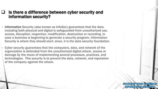  Is there a difference between cyber security and
information security?
• Information Security (also known as InfoSec) guarantees that the data,
including both physical and digital is safeguarded from unauthorized use,
access, disruption, inspection, modification, destruction or recording. In
case a business is beginning to generate a security program, Information
Security is where they should start; since, it is the data security foundation.
• Cyber security guarantees that the computers, data, and network of the
organization is defended from the unauthorized digital attack, access or
damage by the mean of implementing several processes, practices, and
technologies. This security is to prevent the data, network, and reputation
of the company against the attack.
 