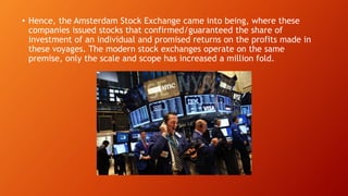 • Hence, the Amsterdam Stock Exchange came into being, where these
companies issued stocks that confirmed/guaranteed the share of
investment of an individual and promised returns on the profits made in
these voyages. The modern stock exchanges operate on the same
premise, only the scale and scope has increased a million fold.
 