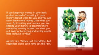 If you keep your money in your back
pocket instead of investing it, your
money doesn't work for you and you will
never have more money than what you
save. By investing your money, you are
getting your money to generate more
money by earning interest on what you
put away or by buying and selling assets
that increase in value.
As they say, "Money isn't everything, but
happiness alone can't keep out the rain."
 