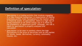 Definition of speculation:
• Speculation is a trading activity that involves engaging
in a risky financial transaction, in expectation of making
enormous profits, from fluctuations in the market value
of financial assets. In speculation, there is a high risk of
losing maximum or all initial outlay, but it is offset by
the probability of significant profit. Although, the risk is
taken by speculators is properly analysed and
calculated.
• Speculation ca be seen in markets where the high
fluctuations in the price of securities such as the market
for stocks, bonds, derivatives, currency, commodity
futures, etc.
 