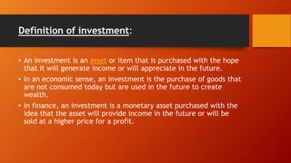 Definition of investment:
• An investment is an asset or item that is purchased with the hope
that it will generate income or will appreciate in the future.
• In an economic sense, an investment is the purchase of goods that
are not consumed today but are used in the future to create
wealth.
• In finance, an investment is a monetary asset purchased with the
idea that the asset will provide income in the future or will be
sold at a higher price for a profit.
 