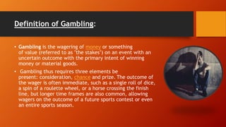 Definition of Gambling:
• Gambling is the wagering of money or something
of value (referred to as "the stakes") on an event with an
uncertain outcome with the primary intent of winning
money or material goods.
• Gambling thus requires three elements be
present: consideration, chance and prize. The outcome of
the wager is often immediate, such as a single roll of dice,
a spin of a roulette wheel, or a horse crossing the finish
line, but longer time frames are also common, allowing
wagers on the outcome of a future sports contest or even
an entire sports season.
 