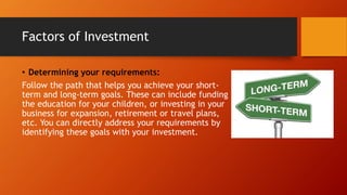 Factors of Investment
• Determining your requirements:
Follow the path that helps you achieve your short-
term and long-term goals. These can include funding
the education for your children, or investing in your
business for expansion, retirement or travel plans,
etc. You can directly address your requirements by
identifying these goals with your investment.
 