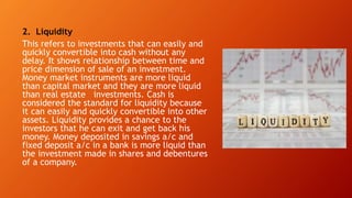 2. Liquidity
This refers to investments that can easily and
quickly convertible into cash without any
delay. It shows relationship between time and
price dimension of sale of an investment.
Money market instruments are more liquid
than capital market and they are more liquid
than real estate investments. Cash is
considered the standard for liquidity because
it can easily and quickly convertible into other
assets. Liquidity provides a chance to the
investors that he can exit and get back his
money. Money deposited in savings a/c and
fixed deposit a/c in a bank is more liquid than
the investment made in shares and debentures
of a company.
 