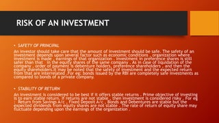 RISK OF AN INVESTMENT
• SAFETY OF PRINCIPAL
An investor should take care that the amount of investment should be safe. The safety of an
investment depends upon several factor such as economic conditions , organization where
investment is made , earnings of that organization . Investment in preference shares is still
safer than that in the equity shares of the same company . As in case of liquidation of the
company , order of payment is debenture holders, preference shareholders , and then the
equity shareholders.It may be noted that the safety of investment and the expected return
from that are interrelated .For eg: bonds issued by the RBI are completely safe investments as
compared to bonds of a private company.
• STABILITY OF RETURN
An investment is considered to be best if it offers stable returns . Prime objective of investing
is to earn stable return. If returns are not stable , then investment is considered risky . For eg
: Return from Savings A/c , Fixed Deposit A/c , Bonds and Debentures are stable but the
expected dividends from equity shares are not stable . The rate of return of equity share may
fluctuate depending upon the earnings of the organization .
 