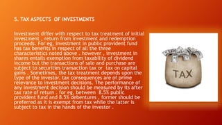 5. TAX ASPECTS OF INVESTMENTS
Investment differ with respect to tax treatment of initial
investment , return from investment and redemption
proceeds. For eg, investment in public provident fund
has tax benefits in respect of all the three
characteristics noted above . however , investment in
shares entails exemption from taxability of dividend
income but the transactions of sale and purchase are
subject to securities transaction tax or tax on capital
gains . Sometimes, the tax treatment depends upon the
type of the investor. tax consequences are of prime
relevance to investment decisions. The performance of
any investment decision should be measured by its after
tax rate of return . for eg, between 8.5% public
provident fund and 8.5% debentures , former should be
preferred as it is exempt from tax while the latter is
subject to tax in the hands of the investor .
 