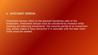 6. INVESTMENT HORIZON
Investment horizon refers to the planned liquidation date of the
investment. investment horizon must be considered by investors while
choosing and selecting investments. the maturity period of an investment
(say, bonds) makes it more attractive if it coincides with the date when
funds would be needed.
 