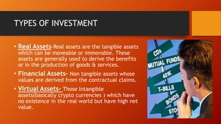 TYPES OF INVESTMENT
• Real Assets-Real assets are the tangible assets
which can be moveable or immovable. These
assets are generally used to derive the benefits
or in the production of goods & services.
• Financial Assets- Non tangible assets whose
values are derived from the contractual claims.
• Virtual Assets- Those Intangible
assets(basically crypto currencies ) which have
no existence in the real world but have high net
value.
 