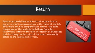 Return
Return can be defined as the actual income from a
project as well as appreciation in the value of capital.
Thus there are two components in return—the basic
component or the periodic cash flows from the
investment, either in the form of interest or dividends;
and the change in the price of the asset, commonly
called as the capital gain or loss.
 