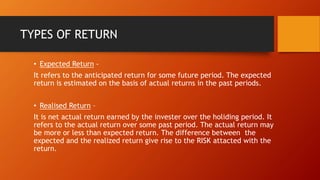 TYPES OF RETURN
• Expected Return -
It refers to the anticipated return for some future period. The expected
return is estimated on the basis of actual returns in the past periods.
• Realised Return –
It is net actual return earned by the invester over the holiding period. It
refers to the actual return over some past period. The actual return may
be more or less than expected return. The difference between the
expected and the realized return give rise to the RISK attacted with the
return.
 