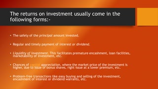 The returns on investment usually come in the
following forms:-
• The safety of the principal amount invested.
• Regular and timely payment of interest or dividend.
• Liquidity of investment. This facilitates premature encashment, loan facilities,
marketability of investment, etc.
• Chances of capital appreciation, where the market price of the investment is
higher, due to issue of bonus shares, right issue at a lower premium, etc.
• Problem-free transactions like easy buying and selling of the investment,
encashment of interest or dividend warrants, etc.
 
