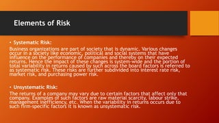Elements of Risk
• Systematic Risk:
Business organizations are part of society that is dynamic. Various changes
occur in a society like economic, political and social systems that have
influence on the performance of companies and thereby on their expected
returns. Hence the impact of these changes is system-wide and the portion of
total variability in returns caused by such across the board factors is referred to
as systematic risk. These risks are further subdivided into interest rate risk,
market risk, and purchasing power risk.
• Unsystematic Risk:
The returns of a company may vary due to certain factors that affect only that
company. Examples of such factors are raw material scarcity, labour strike,
management inefficiency, etc. When the variability in returns occurs due to
such firm-specific factors it is known as unsystematic risk.
 