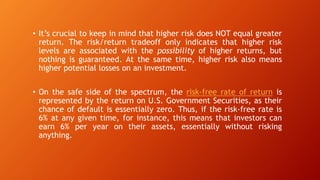 • It’s crucial to keep in mind that higher risk does NOT equal greater
return. The risk/return tradeoff only indicates that higher risk
levels are associated with the possibility of higher returns, but
nothing is guaranteed. At the same time, higher risk also means
higher potential losses on an investment.
• On the safe side of the spectrum, the risk-free rate of return is
represented by the return on U.S. Government Securities, as their
chance of default is essentially zero. Thus, if the risk-free rate is
6% at any given time, for instance, this means that investors can
earn 6% per year on their assets, essentially without risking
anything.
 