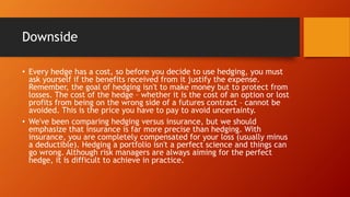 Downside
• Every hedge has a cost, so before you decide to use hedging, you must
ask yourself if the benefits received from it justify the expense.
Remember, the goal of hedging isn't to make money but to protect from
losses. The cost of the hedge – whether it is the cost of an option or lost
profits from being on the wrong side of a futures contract – cannot be
avoided. This is the price you have to pay to avoid uncertainty.
• We've been comparing hedging versus insurance, but we should
emphasize that insurance is far more precise than hedging. With
insurance, you are completely compensated for your loss (usually minus
a deductible). Hedging a portfolio isn't a perfect science and things can
go wrong. Although risk managers are always aiming for the perfect
hedge, it is difficult to achieve in practice.
 