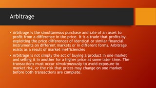 Arbitrage
• Arbitrage is the simultaneous purchase and sale of an asset to
profit from a difference in the price. It is a trade that profits by
exploiting the price differences of identical or similar financial
instruments on different markets or in different forms. Arbitrage
exists as a result of market inefficiencies
• Arbitrage is not simply the act of buying a product in one market
and selling it in another for a higher price at some later time. The
transactions must occur simultaneously to avoid exposure to
market risk, or the risk that prices may change on one market
before both transactions are complete.
 