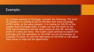 Example:
As a simple example of arbitrage, consider the following. The stock
of Company X is trading at $20 on the New York Stock Exchange
(NYSE) while, at the same moment, it is trading for $20.05 on the
London Stock Exchange (LSE). A trader can buy the stock on the
NYSE and immediately sell the same shares on the LSE, earning a
profit of 5 cents per share. The trader could continue to exploit this
arbitrage until the specialists on the NYSE run out of inventory of
Company X's stock, or until the specialists on the NYSE or LSE adjust
their prices to wipe out the opportunity.
 