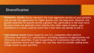 Diversification
• Domestic stocks-Stocks represent the most aggressive portion of your portfolio
and provide the opportunity for higher growth over the long term. However, this
greater potential for growth carries a greater risk, particularly in the short term.
Because stocks are generally more volatile than other types of assets, your
investment in a stock could be worth less if and when you decide to sell it.
• International stocks-Stocks issued by non-U.S. companies often perform
differently than their U.S. counterparts, providing exposure to opportunities not
offered by U.S. securities. If you’re searching for investments that offer both
higher potential returns and higher risk, you may want to consider adding some
foreign stocks to your portfolio.
 