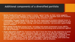 Additional components of a diversified portfolio
• Sector funds-Although these invest in stocks, sector funds, as their name suggests,
focus on a particular segment of the economy. They can be valuable tools for investors
seeking opportunities in different phases of the economic cycle.
• Commodity focused funds-While only the most experienced investors should invest in
commodities, adding equity funds that focus on commodity-intensive industries to your
portfolio—such as oil and gas, mining, and natural resources—can provide a good hedge
against inflation.
• Real estate funds-Real estate funds, including real estate investment trusts (REITs),
can also play a role in diversifying your portfolio and providing some protection against
the risk of inflation.
• Asset allocation funds-For investors who don’t have the time or the expertise to build
a diversified portfolio, asset allocation funds can serve as an effective single-fund
strategy. Fidelity manages a number of different types of these funds, including funds
that are managed to a specific target date, funds that are managed to maintain a
specific asset allocation, funds that are managed to generate income, and funds that
are managed in anticipation of specific outcomes, such as inflation.
 
